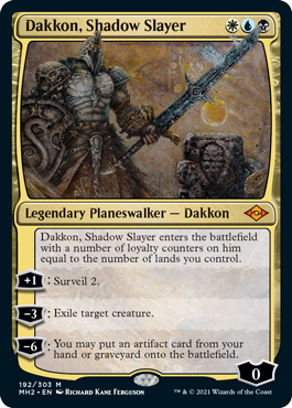 Dakkon, Shadow Slayer
 Dakkon, Shadow Slayer enters the battlefield with a number of loyalty counters on him equal to the number of lands you control.
+1: Surveil 2.
3: Exile target creature.
6: You may put an artifact card from your hand or graveyard onto the battlefield.